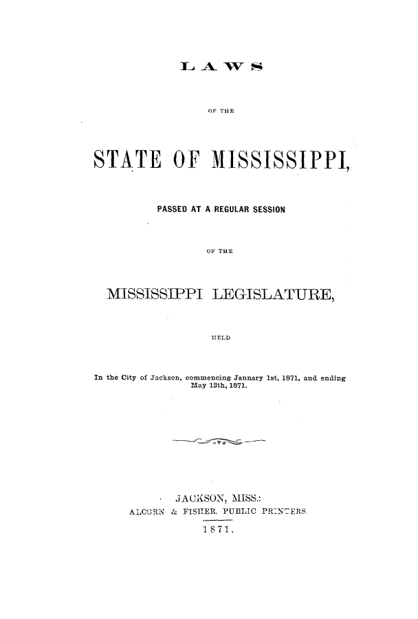handle is hein.ssl/ssms0197 and id is 1 raw text is: IL A- W  SOF THESTATE OF MISSISSIPPI,PASSED AT A REGULAR SESSIONOF THEMISSISSIPPI LEGISLATURE,HELDIn the City of Jackson, commencing Jannary 1st, 1871, and endingMay 13th, 1871.JACKSON, MISS.:ALCORN & FISHER. FUBLIC PR:N:ERS1871.