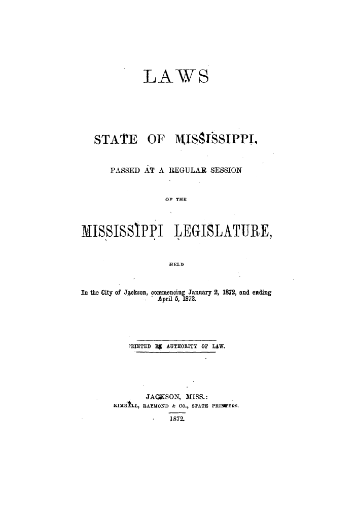 handle is hein.ssl/ssms0198 and id is 1 raw text is: LAWSSTATE OF 14IMISSIPPI,PASSED AT A REGULAR SESSIONOF THEMISSISSIPPI LEGISLATURE,HELDIn the City of Jackson, commencing January 2, 1872, and endingApril 5, 1872.?RINTED Bg AUTHORITY OF LAW.JAQKS ON, MISS.:KIMALL, RAYMOND & CO., STATE PRINI ERR-1872.