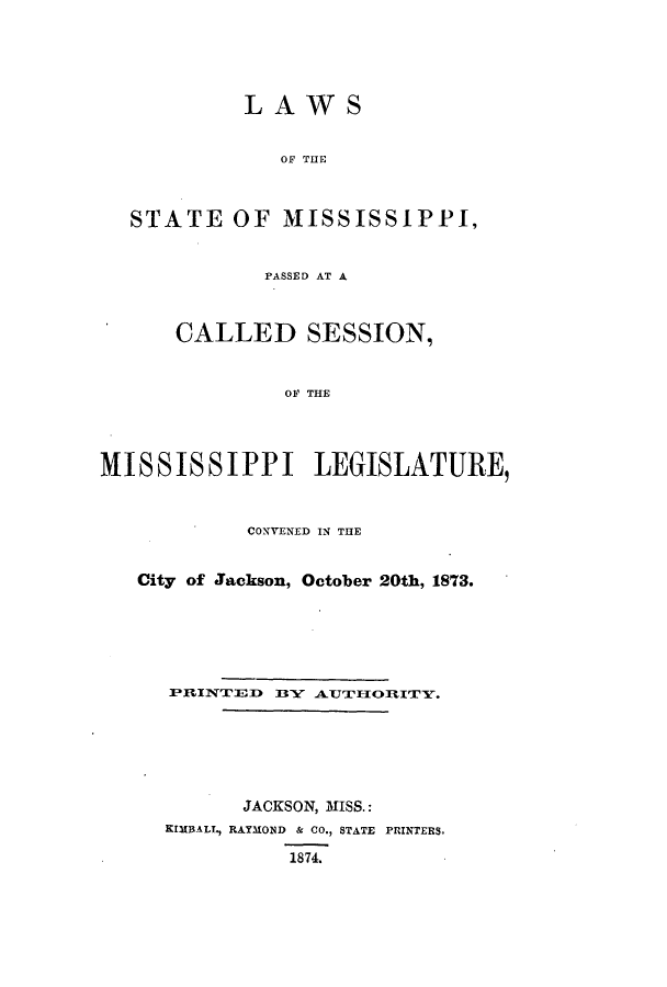 handle is hein.ssl/ssms0200 and id is 1 raw text is: LAWSOF THESTATE OF MISSISSIPPI,PASSED AT ACALLED SESSION,OF THEMISSISSIPPI LEGISLATURE,CONVENED IN THECity of Jackson, October 20th, 1873.PR1INTED B3Y ATTTIORITY.JACKSON, MISS.:KIMBALL, RAYMOND & CO., STATE PRINTERS,1874.