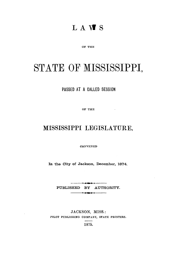 handle is hein.ssl/ssms0202 and id is 1 raw text is: LAWSOF THESTATE OF MISSISSIPPI,PASSED AT A CALLED SESSIONOF THEMISSISSIPPI LEGISLATURE,CONVENEDIn the City of Jackson, December, 1874.PUBLISHED BY AUTHORITY.JACKSON, MISS.:PILOT PUBLISHING COMPANY, STATE PRINTERS.1875.