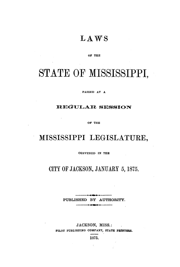 handle is hein.ssl/ssms0203 and id is 1 raw text is: LAWSOF THESTATE OF MISSISSIPPI,PASSED AT AREGFJLAREI SESSIONOF THEMISSISSIPPI LEGISLATURE,CONVENED IN THECITY OF JACKSON, JANUARY 5, 1875.PUBLISHED BY AUTHORITY.JACKSON, MISS.:PILOT PUBLISHING COMPANY, STATE PRINTBBS.1875.