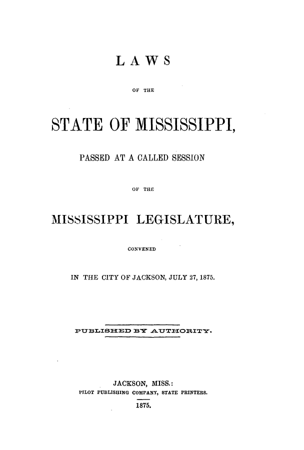 handle is hein.ssl/ssms0204 and id is 1 raw text is: LAWSOF THESTATE OF MISSISSIPPI,PASSED AT A CALLED SESSIONOF THEMISSISSIPPI LEGISLATURE,CONVENEDIN THE CITY OF JACKSON, JULY 27, 1875.PVUBLISI3E D BAUTI3ORITY.JACKSON, MISS.:PILOT PUBLISHINGCOMPANY, STATE PRINTERS.1875.