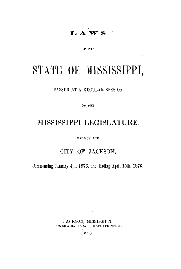 handle is hein.ssl/ssms0205 and id is 1 raw text is: L A. WSOF THESTATE OF MISSISSIPPI,PASSED AT A REGULAR SESSIONOF THEMISSISSIPPI LEGISLATURE,HELD IN THECITY OF JACKSON,Commencing January 4th, 1876, and Ending April 15th, 1876.JACKSON, MISSISSIPPI:POWER & BARKSDALE, STATE PRINTERS.1876.
