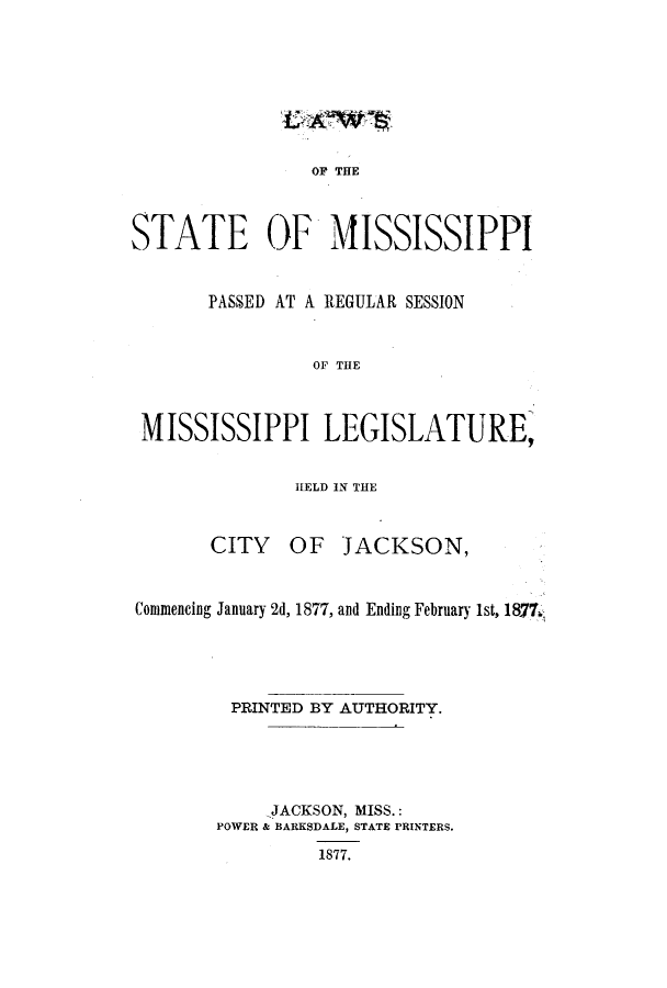 handle is hein.ssl/ssms0206 and id is 1 raw text is: OP THESTATE OF MISSISSIPPIPASSED AT A REGULAR SESSIONOF THEMISSISSIPPI LEGISLATURE,HELD IN THECITY OF JACKSON,Commencing January 2d, 1877, and Ending February 1st, 1877.PRINTED BY AUTHORITY.JACKSON, MISS.:POWER & BARKSDALE, STATE PRINTERS.1877.