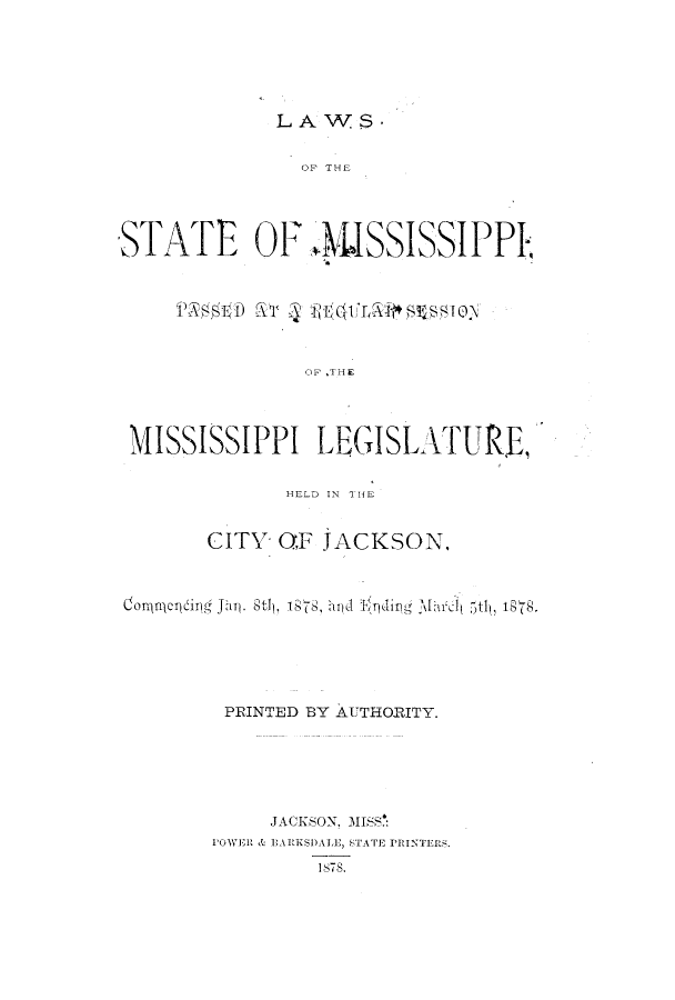 handle is hein.ssl/ssms0207 and id is 1 raw text is: LAWS.OF THESTATE OF 4MSSISSIPPIOF ,THEMISSISSIPPI LEGISLATURE,HELD IN T] HECITY OF JACKSON,Co rqueing Jhn. St) , 1878, hpd J'94ing .Mar 5tl, 1;.PRINTED BY AUTHORITY.JACKSON,. MISSPOWER & EA RESDA LE, STA TE PRINTERS,1S7S.