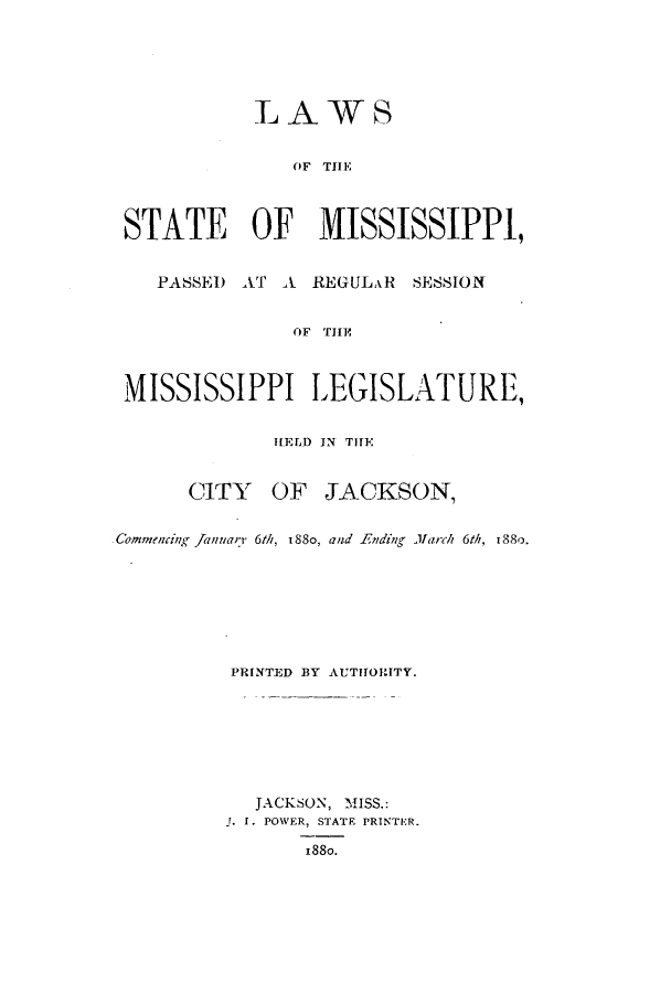 handle is hein.ssl/ssms0208 and id is 1 raw text is: LAWSOF THESTATE OF MISSISSIPPI,PASSED AT A REGULxR SESSIONOF TH1EMISSISSIPPI LEGISLATURE,HELD IN TIHECITY OF JACKSON,CommencinK Januarr 6th, 188o, and Ending March 6th, 8o.PRINTED BY AUTHORITY.JACKSON, MISS.:. I. POWER, STATE PRINTER.188o.