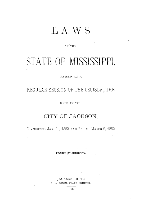 handle is hein.ssl/ssms0209 and id is 1 raw text is: LAWSOF '[HE,STATE OF MISSISSIPPI,PASSTAD AT AREGULAR SESSION OF THE LEGISLATURE,H1ELD TN THECITY OF JACKSON,COMMENCING JAN. 3D, 1882, AND ENDING MARCH 9, 1882.PRINTED BY AUTHORITY.JACKSON, MISS.:J. L. POWER STATE PRiNTER.1882.
