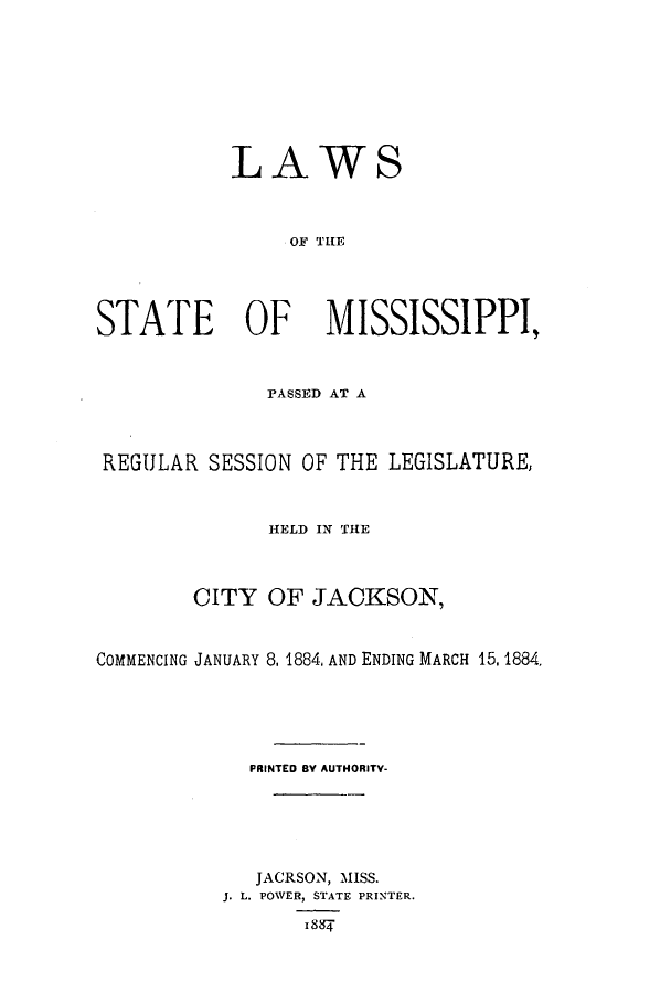 handle is hein.ssl/ssms0210 and id is 1 raw text is: LAWSOF TIESTATE OF             MISSISSIPPI,PASSED AT AREGULAR SESSION OF THE LEGISLATURE,HELD IN THECITY OF JACKSON,COMMENCING JANUARY 8, 1884, AND ENDING MARCH 15,1884.PRINTED BY AUTHORITY-JACRSON, MISS.J. L. POWER, STATE PRINTER.I 88f