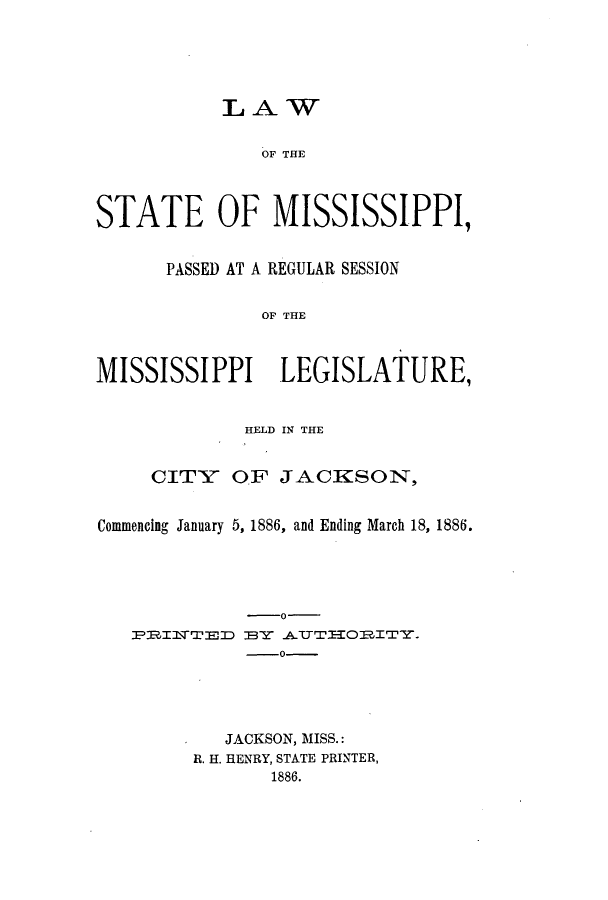 handle is hein.ssl/ssms0211 and id is 1 raw text is: LAWOF THESTATE OF MISSISSIPPI,PASSED AT A REGULAR SESSIONOF THEMISSISSIPPI LEGISLATURE,HELD IN THECITY OF JACKSON,Commencing January 5, 1886, and Ending March 18, 1886.-o-PRIlfTED BY ATTIORITY.0-JACKSON, MISS.:R. II. HENRY, STATE PRINTER,1886.
