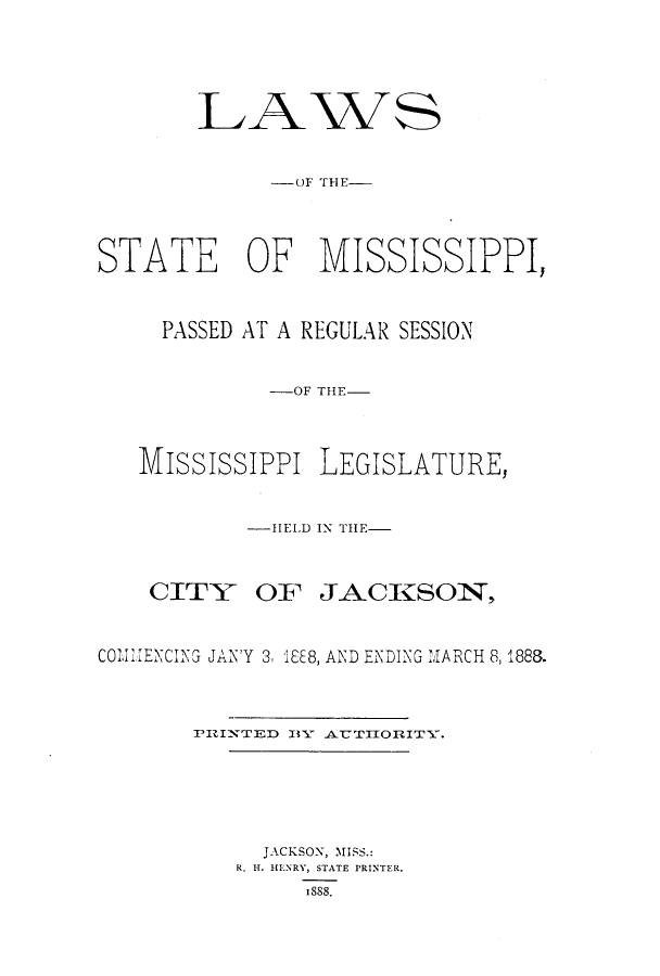 handle is hein.ssl/ssms0212 and id is 1 raw text is: LAWS-OlF THE-STATE OF MISSISSIPPI,PASSED AT A REGULAR SESSION-OF THE-MississiPPi LEGISLATURE,-HIELD IN THE-CITYOF JACKSON,CCldiJiENCING JAN'Y 3, i8I8, AND ENDING MARCH 8, 1888.PI'INTED 13VY AUTIIOlITY.JACKSON, MISS.:R. H. HENRY, STATE PRINTER.ISS8.