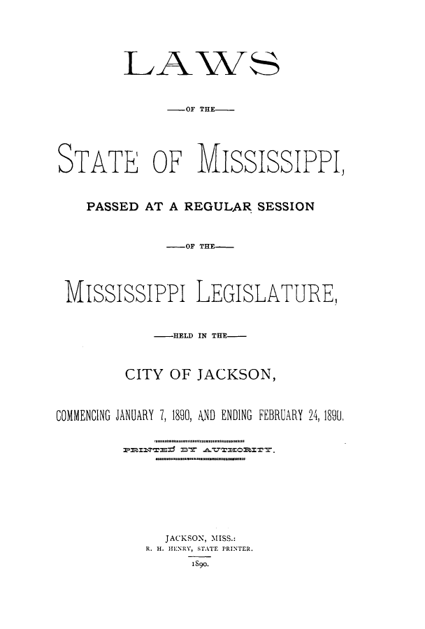 handle is hein.ssl/ssms0213 and id is 1 raw text is: LAVS-OF THE-STATE OF MISSISSIPPI,PASSED AT A REGULAR SESSION-OF THE-MississiPPi LEGISLATURE,-HELD IN THE-CITY OF JACKSON,COMMENCING JANUARY 7, 1890, AND ENDING FEBRUARY 24, 189U,JACKSON, MISS.:R. H. HENRY, STATE PRINTER.1890.