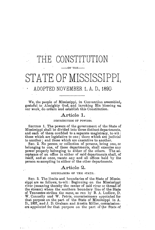 handle is hein.ssl/ssms0214 and id is 1 raw text is: THE CONSTITUTION-OF TiE-STATE OF MISSISSIPPIADOPTED NOVEMBER 1, A. D, 1890.We, the people of Mississippi, in Convention assem-bledfgrateful to Almighty God, and invoking His blessing ouour work, do ordain and establish this Constitution.Article 1.DISTRIBUTION OF POWERS,SECTION 1. The powers of the government of the State ofMissiesippi shall be divided into three distinct departments,and each of them confided to a separate magistracy, to-wit:those which are legislative to one; thoe which are judicialto another; and those which are executive to another.SEc. 2. No person or collection of persons, being one, orbelonging to one, of these departments, shall exercise anypower properly belonging to either of the others. The ac-ceptance of an office in either of said departments, shall, ofitself, and at once, vacate. any and all offices held by theperson so accepting in either of the other departments.Article 2.BOUNDARIES OF THE STATE.SEc. S. The limits and boundaries of the State of Missis-sippi are as follows, to-wit: Beginning on the Mississippiriver (meaning thereby the center of said river or thread ofthe stream) where the southern boundary line of the Stateof Tennessee strikes the same, as run by B. A. Ludlow, D.W. Connelly and W. Petrie, commissioners appointed forthat purpose on the part of the State of Mississippi in A.D., 1837, and J. D. Graham and Austin Miller, commission-ers appointed for that purpose on the part of the State of