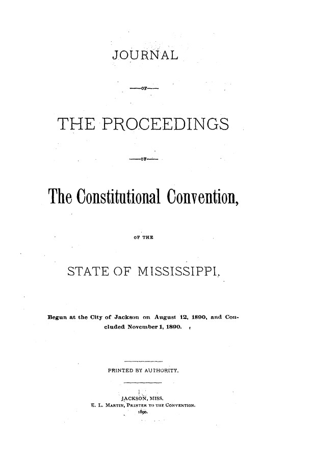 handle is hein.ssl/ssms0215 and id is 1 raw text is: JOURNALTHE PROCEEDINGSThe Constitutional Convention,OF THESTATE OF MISSISSIPPI.Begun at the City of Jackson on August 12, 1800, and Con-cluded November 1, 1890.PRINTED BY AUrHORITY.JACKSON, MISS.E. L. MARTIN, PRINTER TO THE CONVENTION.1890.