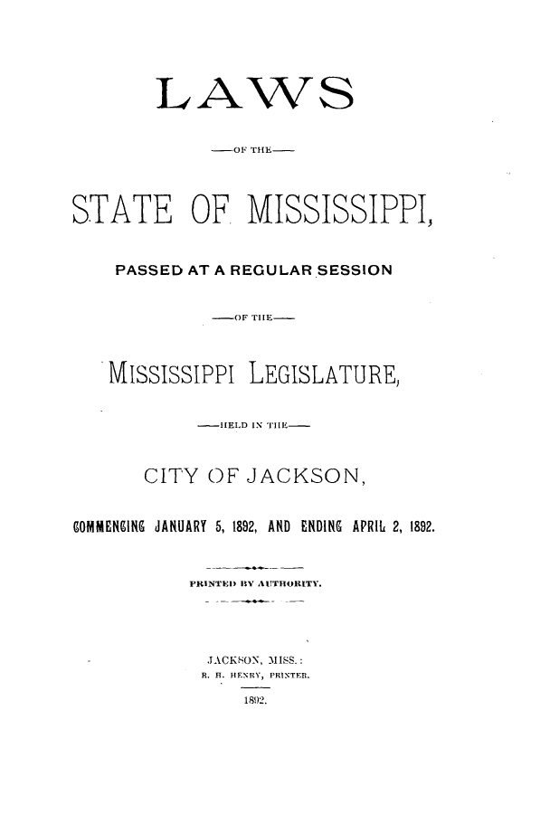 handle is hein.ssl/ssms0216 and id is 1 raw text is: LAWS-01' TIE-STATE OF MISSISSIPPI,PASSED AT A REGULAR SESSION-OF THE-Mississippi LEGISLATURE,-HELD IN THE-CITY OF JACKSON,COMMENGING JANUARY 5, 1892, AND ENDING APRIL 2, 1892.PRINTED RV AUTHORITY.JACKSON, MISS.:R. H. HENRY, PRINTER.1892.