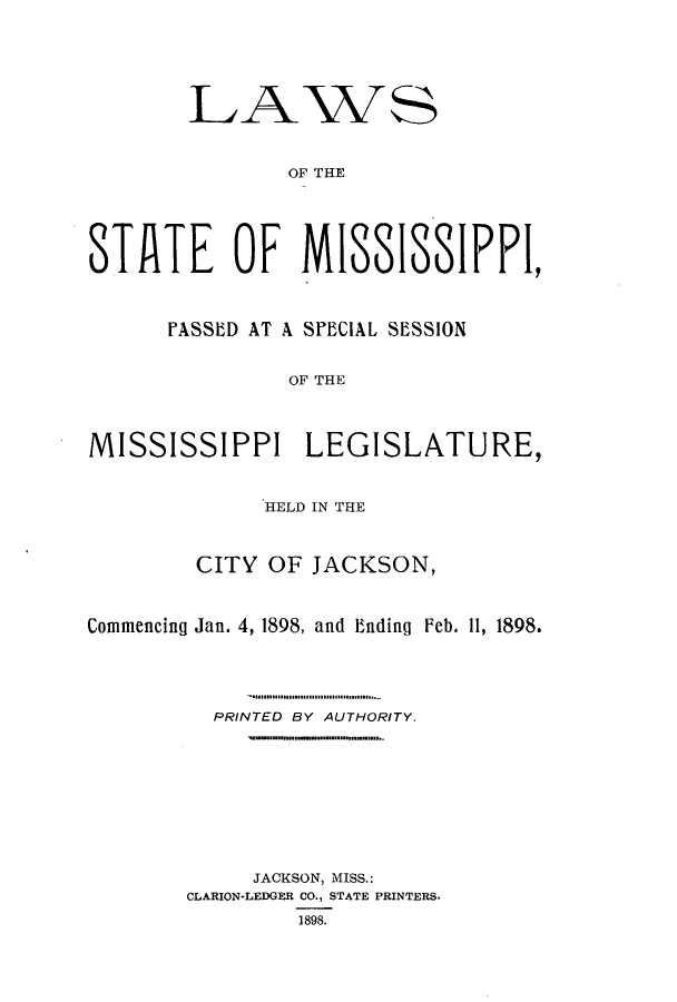 handle is hein.ssl/ssms0220 and id is 1 raw text is: LAWSOF THESTATE OF MISSISSIPPI,PASSED AT A SPECIAL SESSIONOF THEMISSISSIPPI LEGISLATURE,HELD IN THECITY OF JACKSON,Commencing Jan. 4, 1898, and Ending Feb. 11, 1898.PRINTED BY AUTHORITY.JACKSON, MISS.:CLARION-LEDGER CO., STATE PRINTERS.1898.