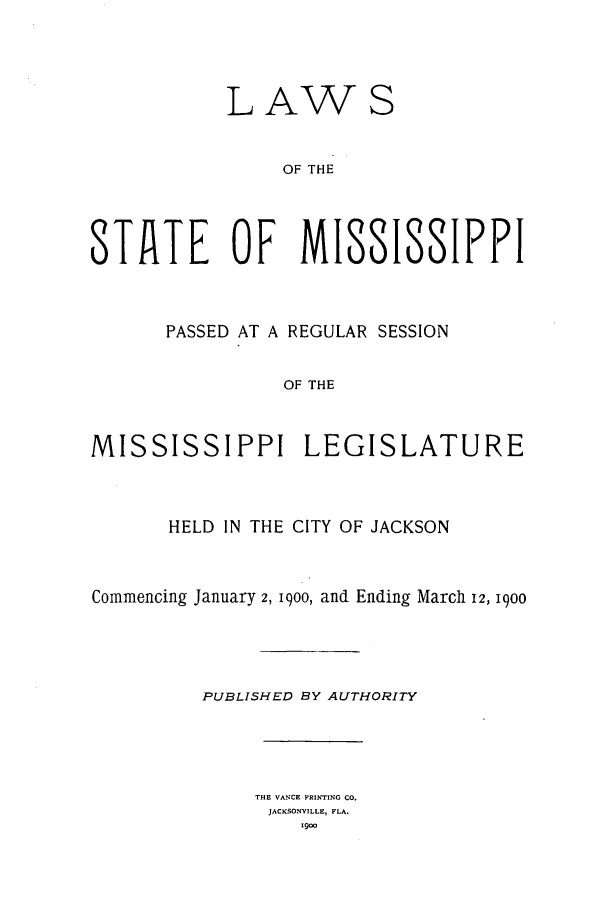 handle is hein.ssl/ssms0221 and id is 1 raw text is: LAWSOF THESTAlTE OF MISSISSIFFIPASSED AT A REGULAR SESSIONOF THEMISSISSIPPI LEGISLATUREHELD IN THE CITY OF JACKSONCommencing January 2, 1900, and Ending March 12, 1900PUBLISHED BY AUTHORITYTHE VANCE PRINTING CO.JACKSONVILLE, FLA.1900