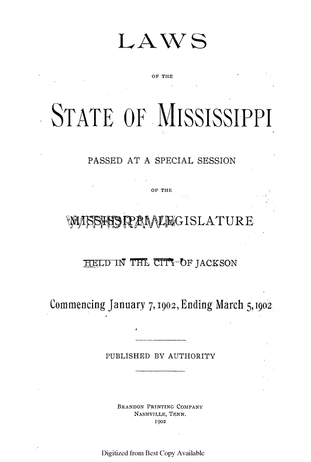 handle is hein.ssl/ssms0222 and id is 1 raw text is: LAWSOF THISTATE OF, MISSISSIPPIPASSED AT A SPECIAL SESSIONOF THE,@W9IS M   Mf      GISLATURETTI]o IN TIM TIbF JACKSONCommencing January 7,1902, Ending March 5,1902PUBLISHED BY AUTHORITYBRANDON PRINTING COMPANYNASHVIILE, TENN.1902Digitized from Best Copy Available