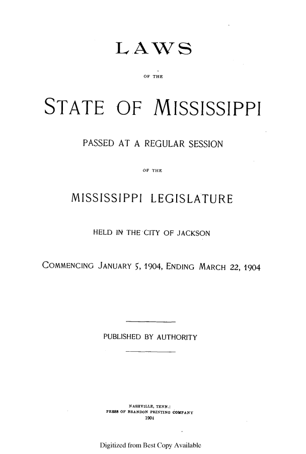handle is hein.ssl/ssms0223 and id is 1 raw text is: LAWSOF THESTATE 'OF MISSISSIPPIPASSED AT A REGULAR SESSIONOF THEMISSISSIPPI LEGISLATUREHELD IN THE CITY OF JACKSONCOMMENCING JANUARY 5, 1904, ENDING MARCH 22, 1904PUBLISHED BY AUTHORITYNASHVILLE, TENN.:PRESS OF BRANDON PRINTING COMPANY1904Digitized from Best Copy Available