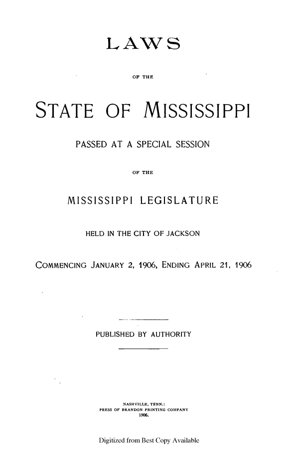 handle is hein.ssl/ssms0224 and id is 1 raw text is: LAWSOF THESTATE OF MISSISSIPPIPASSED AT A SPECIAL SESSIONOF THEMISSISSIPPI LEGISLATUREHELD IN THE CITY OF JACKSONCOMMENCING JANUARY 2, 1906, ENDING APRIL 21, 1906PUBLISHED BY AUTHORITYNASHVILLE, TENN.:PRESS OF BRANDON PRINTING COMPANY1906.Digitized from Best Copy Available