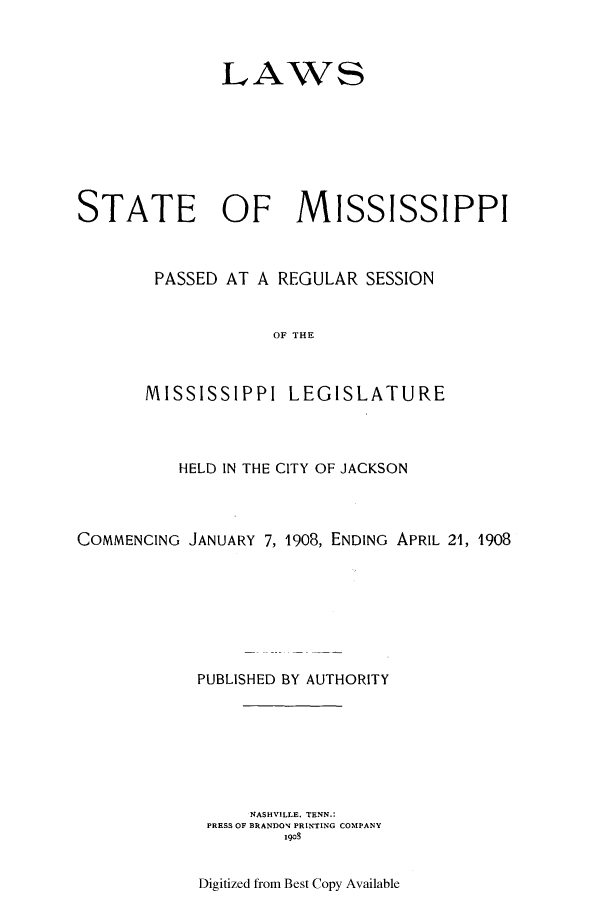 handle is hein.ssl/ssms0225 and id is 1 raw text is: LAWSSTATE OF MISSISSIPPIPASSED AT A REGULAR SESSIONOF THEMISSISSIPPI LEGISLATUREHELD IN THE CITY OF JACKSONCOMMENCING JANUARY 7, 1908, ENDING APRIL 21, 1908PUBLISHED BY AUTHORITYNASHVILLE, TENN.:PRESS OF BRANDON PRINTING COMPANY1908Digitized from Best Copy Available