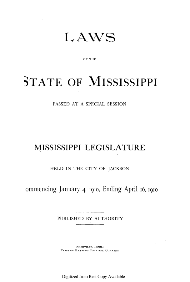 handle is hein.ssl/ssms0226 and id is 1 raw text is: LAWSOF THESTATE OF MISSISSIPPIPASSED AT A SPECIAL SESSIONMISSISSIPPI LEGISLATUREHELD IN THE CITY OF JACKSONomimencing January 4, 1910, Ending April 16, 1910PUBLISHED BY AUTHORITYNASHVILLE, TENN.:PRESS oF BRANDON PRINTNG COMPANYDigitized from Best Copy Available