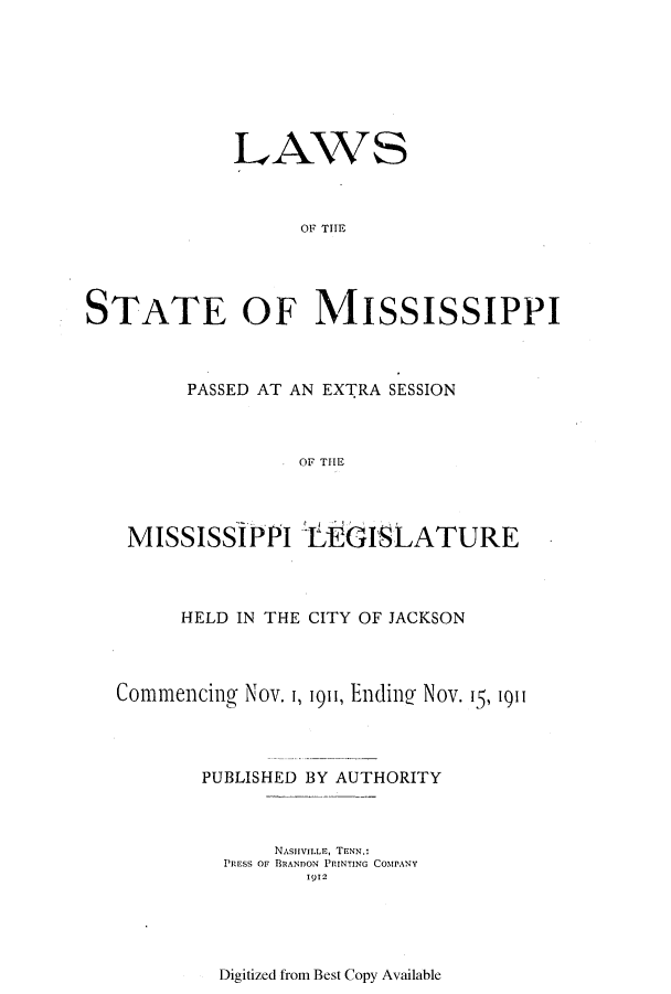 handle is hein.ssl/ssms0227 and id is 1 raw text is: LAWSOF T IPSTATE OF M\IiSSISSIPPIPASSED AT AN EXTRA SESSIONOF THEMISSISSIPPI IfEGISLATUREHELD IN THE CITY OF JACKSONCommencing Nov. 1, 1911, Endin2 Nov. 15, 1911PUBLISHED BY AUTHORITYNASHVILLE, TENN.:PRESS OF BRANDON PRINTING COMPANY1912Digitized from Best Copy Available