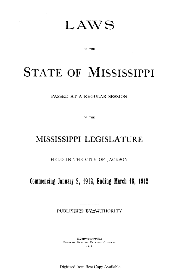 handle is hein.ssl/ssms0228 and id is 1 raw text is: LAWSOF THESTATE OF MISSISSIPPIPASSED AT A REGULAR SESSIONOF THEMISSISSIPPI LEGISLATUREHELD IN THE CITY OF JACKSON,Commencing January 2, 1912, Ending March 16, 1912PUBLISITEJWrftz   LTHORITYPRESS OF BRANDOX PRINTING CoMPANY1912Digitized from Best Copy Available