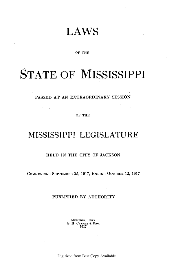 handle is hein.ssl/ssms0231 and id is 1 raw text is: LAWSOF THESTATE OF MISSISSIPPIPASSED AT AN EXTRAORDINARY SESSIONOF THEMISSISSIPPI LEGISLATUREHELD IN THE CITY OF JACKSONCOMMENCING SEPTEMBER 25, 1917, ENDING OCTOBER 12, 1917PUBLISHED BY AUTHORITYMEMPHIS, TENN.E. H. CLARKE & BRO.1917Digitized from Best Copy Available