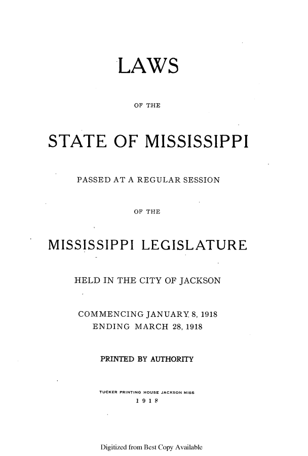 handle is hein.ssl/ssms0232 and id is 1 raw text is: LAWSOF TISESTATE OF MISSISSIPPIPASSED AT A REGULAR SESSIONOF THEMISSISSIPPI LEGISLATUREHELD IN THE CITY OF JACKSONCOMMENCING JANUARY 8, 1918ENDING MARCH 28, 1918PRINTED BY AUTHORITYTUCKER PRINTING HOUSE JACKSON MISS1918Digitized from Best Copy Available