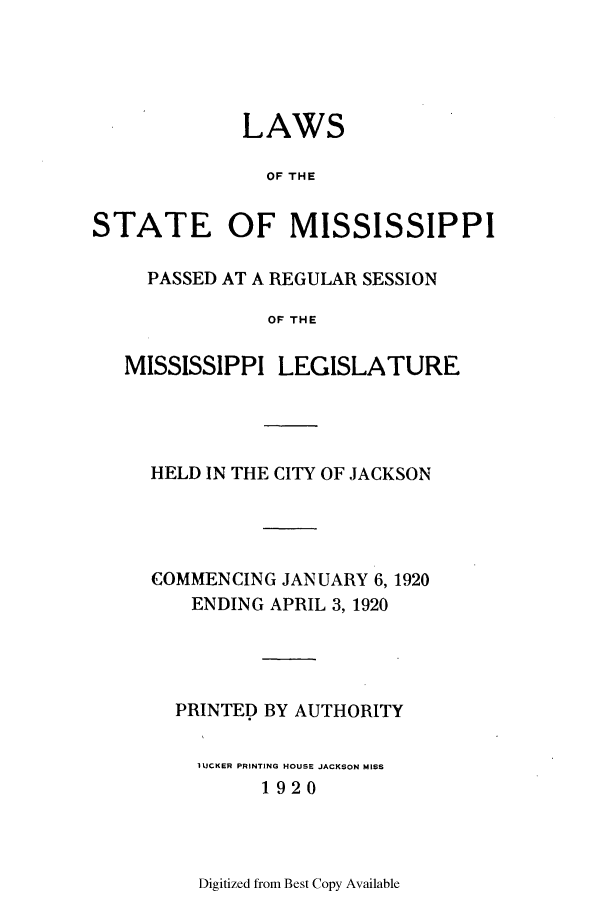 handle is hein.ssl/ssms0233 and id is 1 raw text is: LAWSOF THESTATE OF MISSISSIPPIPASSED AT A REGULAR SESSIONOF THEMISSISSIPPI LEGISLATUREHELD IN THE CITY OF JACKSONCOMMENCING JANUARY 6, 1920ENDING APRIL 3, 1920PRINTED BY AUTHORITYIUCKER PRINTING HOUSE JACKSON MISS1920Digitized from Best Copy Available