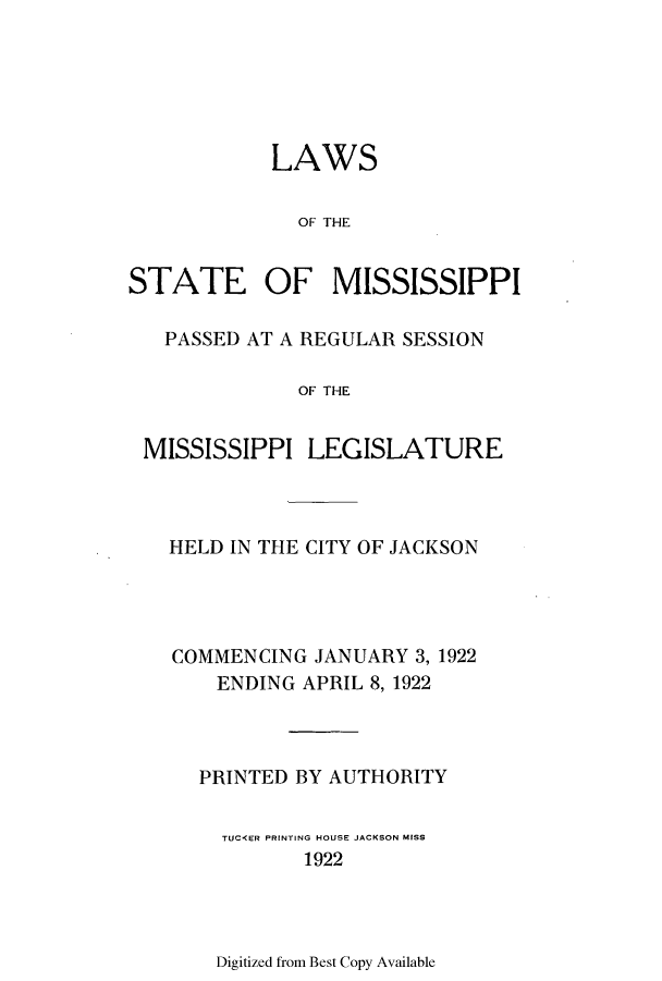 handle is hein.ssl/ssms0234 and id is 1 raw text is: LAWSOF THESTATE OF MISSISSIPPIPASSED AT A REGULAR SESSIONOF THEMISSISSIPPI LEGISLATUREHELD IN THE CITY OF JACKSONCOMMENCING JANUARY 3, 1922ENDING APRIL 8, 1922PRINTED BY AUTHORITYTUCKER PRINTING HOUSE JACKSON MISS1922Digitized from Best Copy Available