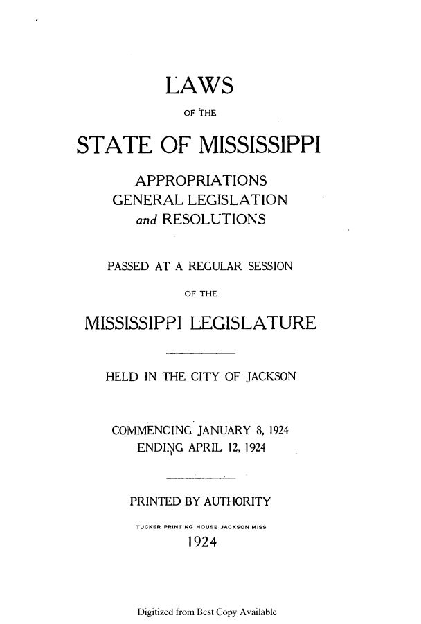 handle is hein.ssl/ssms0235 and id is 1 raw text is: LAWSOF THESTATE OF MISSISSIPPIAPPROPRIATIONSGENERAL LEGISLATIONand RESOLUTIONSPASSED AT A REGULAR SESSIONOF THEMISSISSIPPI LEGISLATUREHELD IN THE CITY OF JACKSONCOMMENCING JANUARY 8, 1924ENDING APRIL 12, 1924PRINTED BY AUTHORITYTUCKER PRINTING HOUSE JACKSON MISS1924Digitized from Best Copy Available