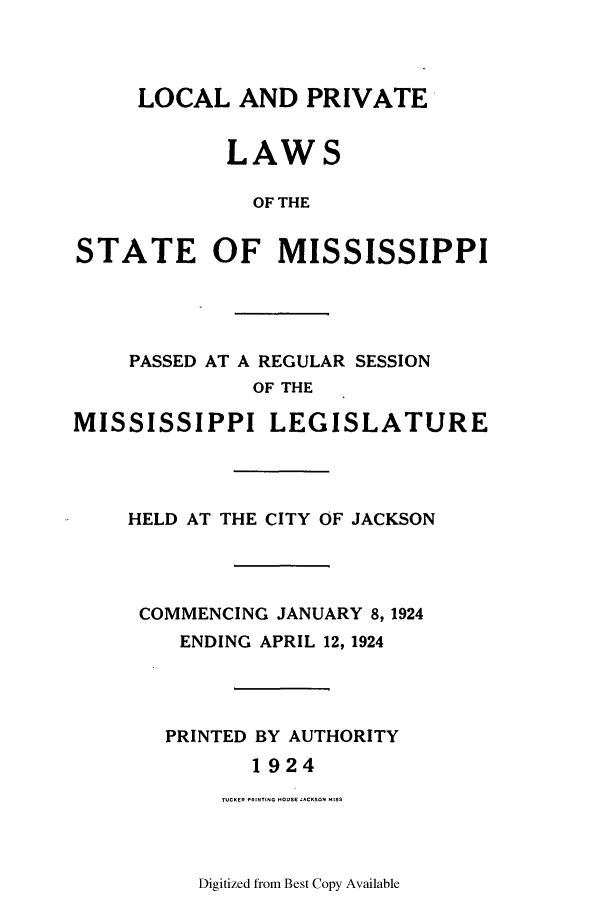 handle is hein.ssl/ssms0236 and id is 1 raw text is: LOCAL AND PRIVATELAWSOF THESTATE OF MISSISSIPPIPASSED AT A REGULAR SESSIONOF THEMISSISSIPPI LEGISLATUREHELD AT THE CITY OF JACKSONCOMMENCING JANUARY 8, 1924ENDING APRIL 12, 1924PRINTED BY AUTHORITY1924TUCKER PRINTING HOUSE JAK I SSDigitized from Best Copy Available