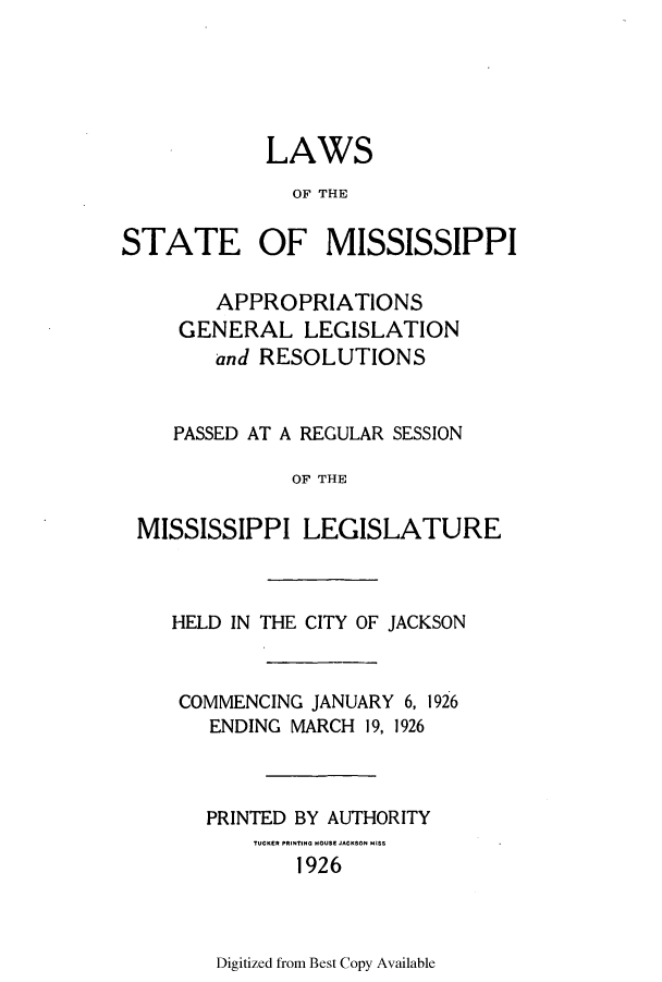 handle is hein.ssl/ssms0237 and id is 1 raw text is: LAWSOF THESTATE OF MISSISSIPPIAPPROPRIATIONSGENERAL LEGISLATIONand RESOLUTIONSPASSED AT A REGULAR SESSIONOF THEMISSISSIPPI LEGISLATUREHELD IN THE CITY OF JACKSONCOMMENCING JANUARY 6, 1926ENDING MARCH 19, 1926PRINTED BY AUTHORITY1926Digitized from Best Copy Available