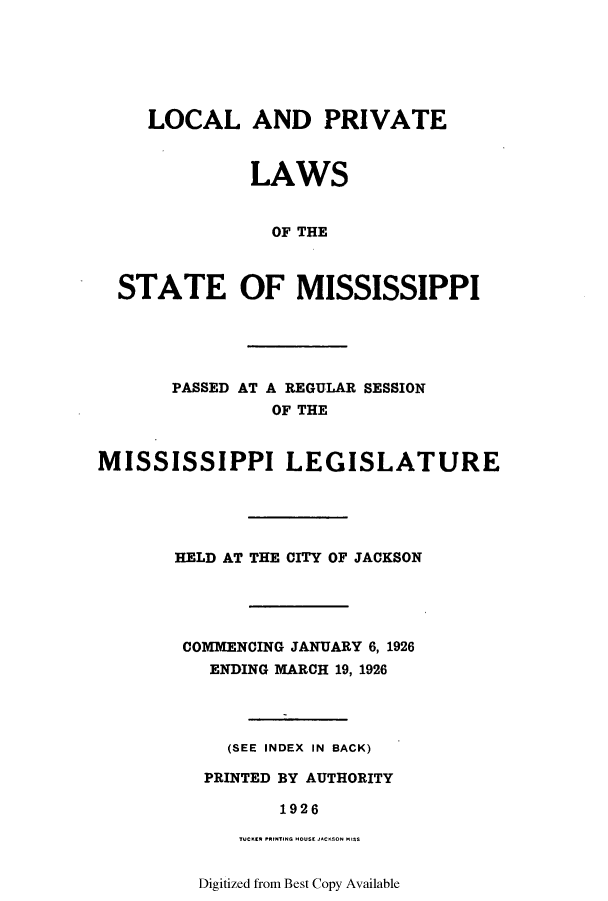 handle is hein.ssl/ssms0238 and id is 1 raw text is: LOCAL AND PRIVATELAWSOF THESTATE OF MISSISSIPPIPASSED AT A REGULAR SESSIONOF THEMISSISSIPPI LEGISLATUREHELD AT THE CITY OF JACKSONCOMMENCING JANUARY 6, 1926ENDING MARCH 19, 1926(SEE INDEX IN BACK)PRINTED BY AUTHORITY1926Digitized from Best Copy Available