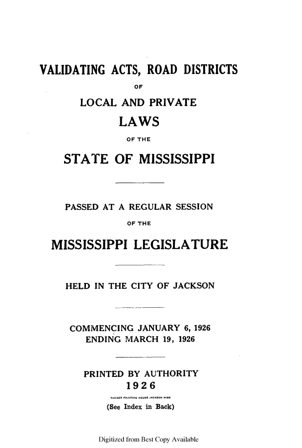 handle is hein.ssl/ssms0239 and id is 1 raw text is: VALIDATING ACTS, ROAD DISTRICTSOFLOCAL AND PRIVATELAWSOF THESTATE OF MISSISSIPPIPASSED AT A REGULAR SESSIONOF THEMISSISSIPPI LEGISLATUREHELD IN THE CITY OF JACKSONCOMMENCING JANUARY 6, 1926ENDING MARCH 19, 1926PRINTED BY AUTHORITY1926TUCK(ES e INTI HOI E JACKS)N 415(See Index in Back)Digitized from Best Copy Available