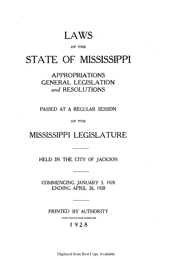 handle is hein.ssl/ssms0240 and id is 1 raw text is: LAWSOF THESTATEOF MISSISSIPPIAPPROPRIATIONSGENERAL LEGISLATIONand RESOLUTIONSPASSED AT A REGULAR SESSIONOF THEMISSISSIPPI LEGISLATUREHELD IN THE CITY OF JACKSONCOMMENCING JANUARY 3, 1928ENDING APRIL 26, 1928PRINTED BY AUTHORITY.TUCKER PRINTIHQ HOUSE JACKSON 92S1 928Digitized from Best Copy Available