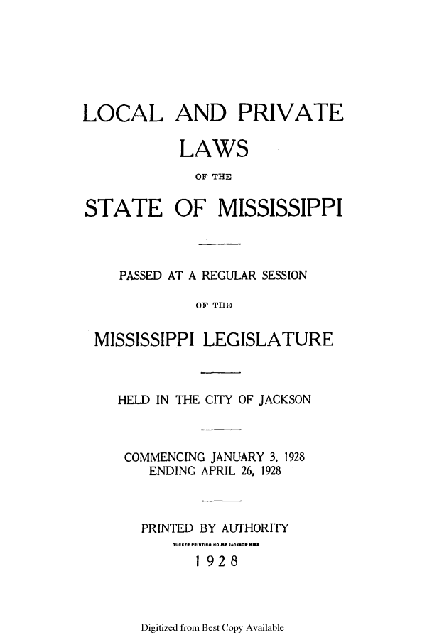 handle is hein.ssl/ssms0241 and id is 1 raw text is: LOCAL AND PRIVATELAWSOF THESTATE OF MISSISSIPPIPASSED AT A REGULAR SESSIONOF THEMISSISSIPPI LEGISLATUREHELD IN THE CITY OF JACKSONCOMMENCING JANUARY 3, 1928ENDING APRIL 26, 1928PRINTED BY AUTHORITY-Ef PRINTING COU3t J92 8OR1 928Digitized from Best Copy Available