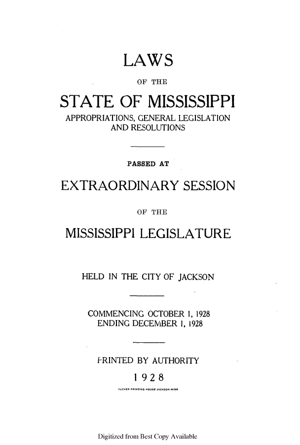 handle is hein.ssl/ssms0242 and id is 1 raw text is: LAWSOF THESTATE OF MISSISSIPPIAPPROPRIATIONS, GENERAL LEGISLATIONAND RESOLUTIONSPASSED ATEXTRAORDINARY SESSIONOF THEMISSISSIPPI LEGISLATUREHELD IN THE CITY OF JACKSONCOMMENCING OCTOBER 1, 1928ENDING DECEMBER 1, 1928f RINTED BY AUTHORITY1 928TUCKERl PRINtTING HOUSE jACKSON MISSDigitized from Best Copy Available