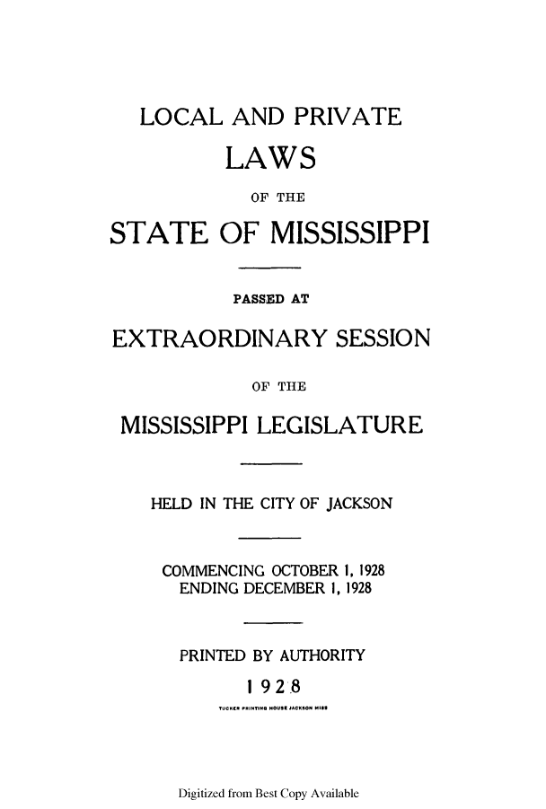 handle is hein.ssl/ssms0243 and id is 1 raw text is: LOCAL AND PRIVATELAWSOF THESTATE OF MISSISSIPPIPASSED ATEXTRAORDINARY SESSIONOF THEMISSISSIPPI LEGISLATUREHELD IN THE CITY OF JACKSONCOMMENCING OCTOBERENDING DECEMBER 1,1, 19281928PRINTED BY AUTHORITY1 928TUCKERt pRNTIRO HtOUSE JACKS30t MISSDigitized from Best Copy Available