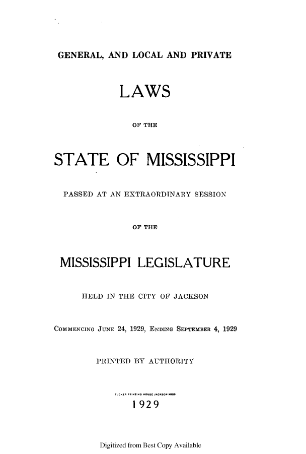 handle is hein.ssl/ssms0244 and id is 1 raw text is: GENERAL, AND LOCAL AND PRIVATELAWSOF THESTATE OF MISSISSIPPIPASSED AT AN EXTRAORDINARY SESSIONOF THEMISSISSIPPI LEGISLATUREHELD IN THE CITY OF JACKSONCOMMENCING JUNE 24, 1929, ENDING SEPTEMBER 4, 1929PRINTED BY AUTHORITY1929Digitized from Best Copy Available