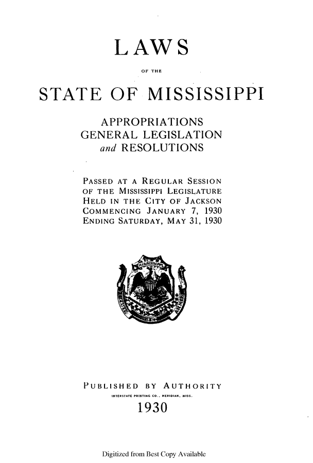handle is hein.ssl/ssms0245 and id is 1 raw text is: LAWSOF IESTATE OF MISSISSIPPIAPPROPRIATIONSGENERAL LEGISLATIONand RESOLUTIONSPASSED AT A REGULAR SESSIONOF THE MississiPpi LEGISLATUREHELD IN THE CITY OF JACKSONCOMMENCING JANUARY 7, 1930ENDING SATURDAY, MAY 31, 1930PUBLISHEDBY AUTHORITYINTERSTATE PRINTING CO.. MERIDIAN, MISS.1930Digitized from Best Copy Available