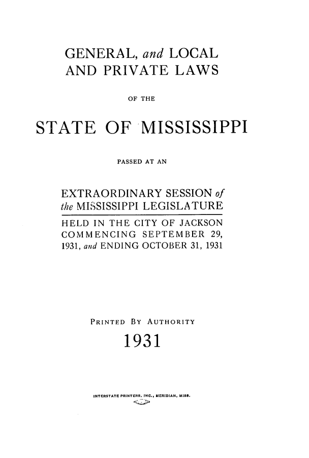 handle is hein.ssl/ssms0247 and id is 1 raw text is: GENERAL, and LOCALAND PRIVATE LAWSOF THESTATE OF MISSISSIPPIPASSED AT ANEXTRAORDINARY SESSION ofthe MISSISSIPPI LEGISLATUREHELD IN THE CITY OF JACKSONCOMMENCING SEPTEMBER 29,1931, and ENDING OCTOBER 31, 1931PRINTED BY AUTHORITY1931INTERSTATE PRINTERS, INC., MERIDIAN, MISS.