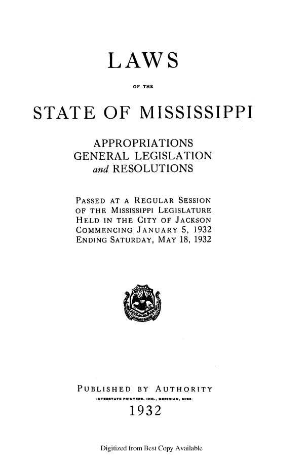handle is hein.ssl/ssms0248 and id is 1 raw text is: LAWSOF THESTATE OF MISSISSIPPIAPPROPRIATIONSGENERAL LEGISLATIONand RESOLUTIONSPASSED AT A REGULAR SESSIONOF THE Mississippi LEGISLATUREHELD IN THE CITY OF JACKSONCOMMENCING JANUARY 5, 1932ENDING SATURDAY, MAY 18, 1932PUBLISHED BY AUTHORITYINTERSTATE PRINTERS, INC.. MERIDIAN. MIS.1932Digitized from Best Copy Available