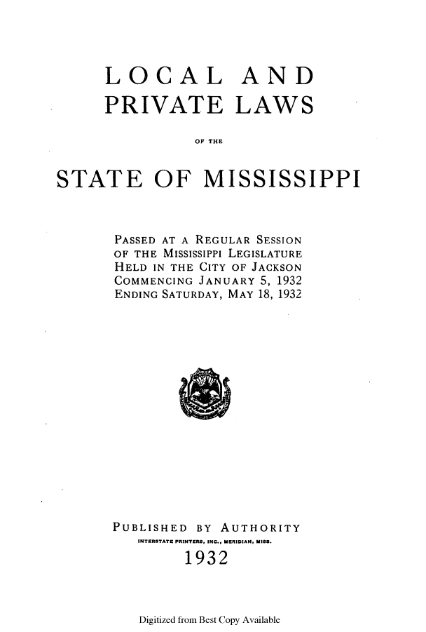 handle is hein.ssl/ssms0249 and id is 1 raw text is: LOCAL ANDPRIVATE LAWSOF THESTATE OF MISSISSIPPIPASSED AT A REGULAR SESSIONOF THE MississiPPi LEGISLATUREHELD IN THE CITY OF JACKSONCOMMENCING JANUARY 5, 1932ENDING SATURDAY, MAY 18, 1932PUBLISHED BY AUTHORITYINTERSTATE PRINTERS, INC., MERIDIAN, MISS.1932Digitized from Best Copy Available