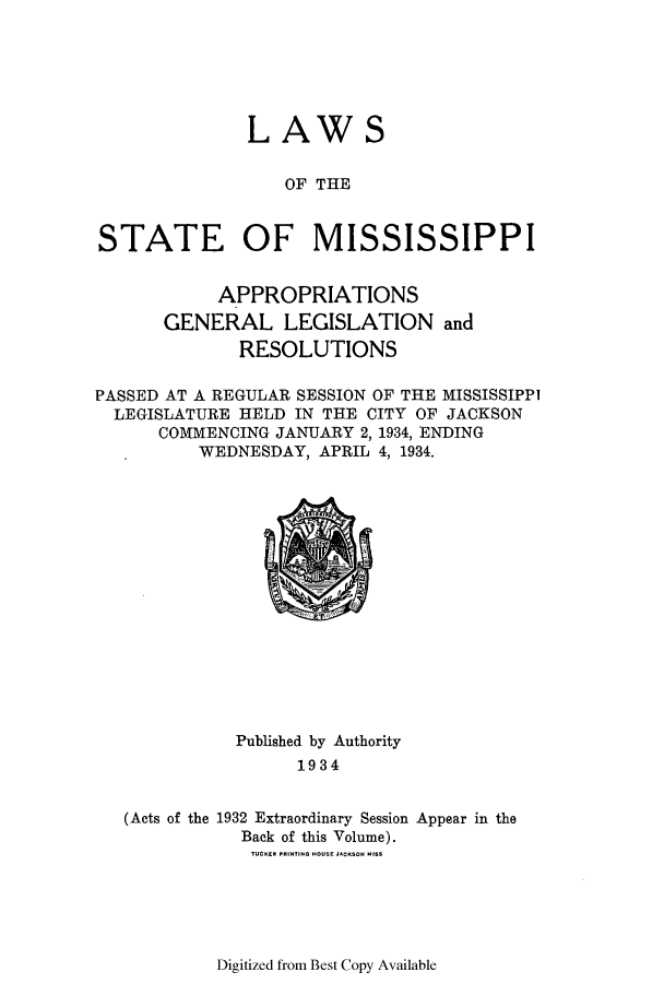 handle is hein.ssl/ssms0250 and id is 1 raw text is: LAWSOF THESTATE OF MISSISSIPPIAPPROPRIATIONSGENERAL LEGISLATION andRESOLUTIONSPASSED AT A REGULAR SESSION OF THE MISSISSIPPILEGISLATURE HELD IN THE CITY OF JACKSONCOMMENCING JANUARY 2, 1934, ENDINGWEDNESDAY, APRIL 4, 1934.Published by Authority1934(Acts of the 1932 Extraordinary Session Appear in theBack of this Volume).TUCKER PRINTING HOUSE JACKSON HISSDigitized from Best Copy Available