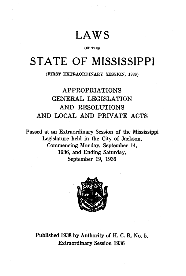handle is hein.ssl/ssms0255 and id is 1 raw text is: LAWSOF THESTATE OF MISSISSIPPI(FIRST EXTRAORDINARY SESSION, 1936)APPROPRIATIONSGENERAL LEGISLATIONAND RESOLUTIONSAND LOCAL AND PRIVATE ACTSPassed at an Extraordinary Session of the MississippiLegislature held in the City of Jackson,Commencing Monday, September 14,1936, and Ending Saturday,September 19, 1936Published 1938 by Authority of H. C. R. No. 5,Extraordinary Session 1936