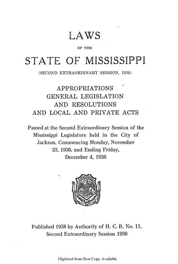 handle is hein.ssl/ssms0256 and id is 1 raw text is: LAWSOF THESTATE OF MISSISSIPPI(SECOND EXTRAORDINARY SESSION, 1936)APPROPRIATIONSGENERAL LEGISLATIONAND RESOLUTIONSAND LOCAL AND PRIVATE ACTSPassed at the Second Extraordinary Session of theMississippi Legislature held in the City ofJackson, Commencing Monday, November23, 1936, and Ending Friday,December 4, 1936Published 1938 by Authority of H. C. R. No. 11,Second Extraordinary Session 1936Digitized from Best Copy Available