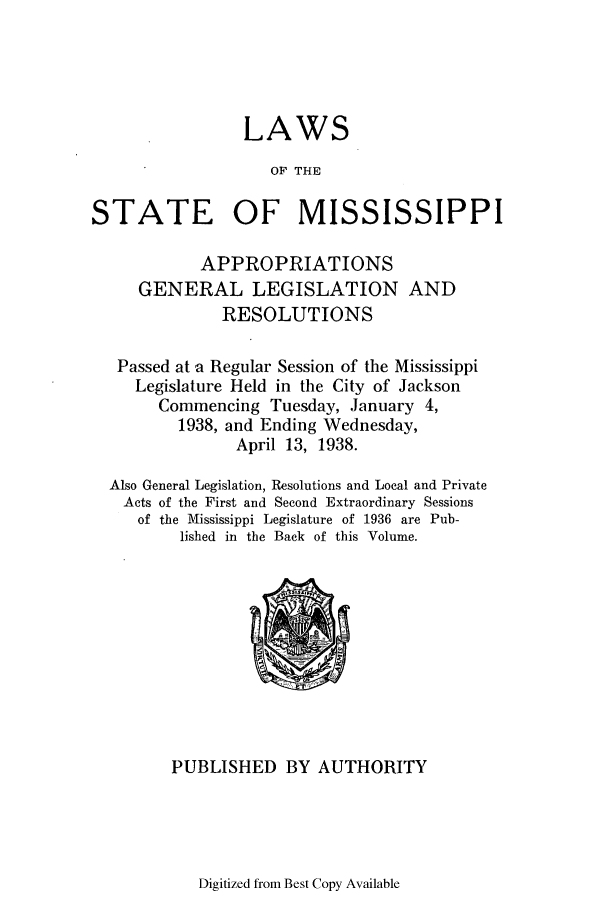 handle is hein.ssl/ssms0257 and id is 1 raw text is: LAWSOF THESTATE OF MISSISSIPPIAPPROPRIATIONSGENERAL LEGISLATION ANDRESOLUTIONSPassed at a Regular Session of the MississippiLegislature Held in the City of JacksonCommencing Tuesday, January 4,1938, and Ending Wednesday,April 13, 1938.Also General Legislation, Resolutions and Local and PrivateActs of the First and Second Extraordinary Sessionsof the Mississippi Legislature of 1936 are Pub-lished in the Back of this Volume.PUBLISHED BY AUTHORITYDigitized from Best Copy Available