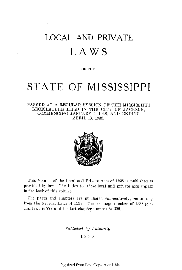 handle is hein.ssl/ssms0259 and id is 1 raw text is: LOCAL AND PRIVATELAWSOF THESTATE OF MISSISSIPPIPASSED AT A REGULAR SESSION OF THE MISSISSIPPILEGISLATURE HELD IN THE CITY OF JACKSON,COMMENCING JANUARY 4, 1938, AND ENDINGAPRIL 13, 1938.This Volume of the Local and Private Acts of 1938 is published asprovided by law. The Index for these local and private acts appearin the back of this volume.The pages and chapters are numbered consecutively, continuingfrom the General Laws of 1938. The last page number of 1938 gen-eral laws is 773 and the last chapter number is 399.Published by Authority1938Digitized from Best Copy Available